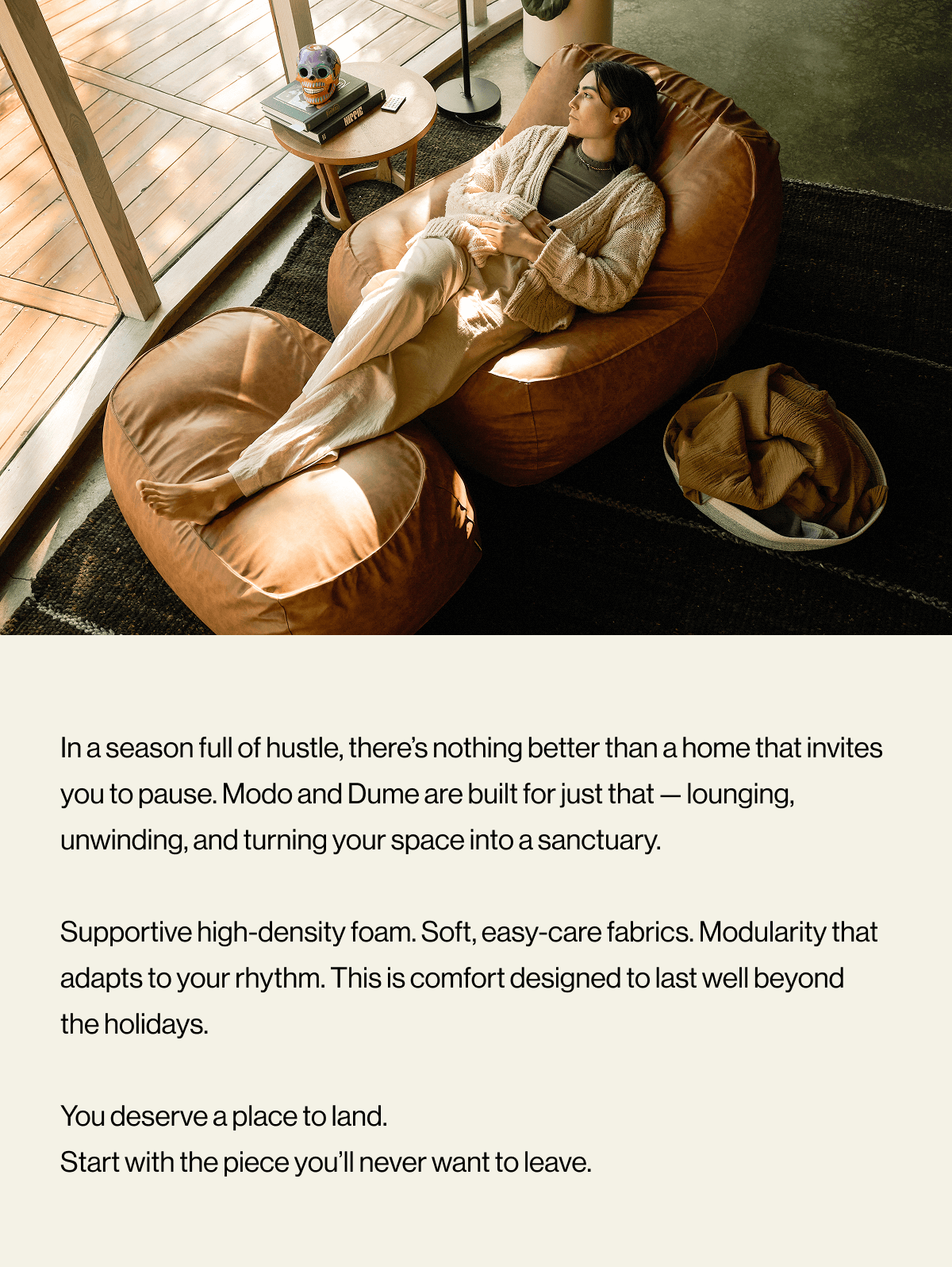 In a season full of hustle, there’s nothing better than a home that invites you to pause. Modo and Dume are built for just that — lounging, unwinding, and turning your space into a sanctuary.  Supportive high-density foam. Soft, easy-care fabrics. Modularity that adapts to your rhythm. This is comfort designed to last well beyond the holidays.  You deserve a place to land. Start with the piece you’ll never want to leave.
