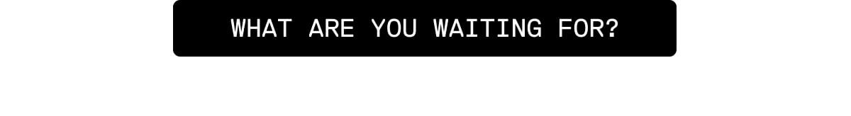 What are you waiting for?