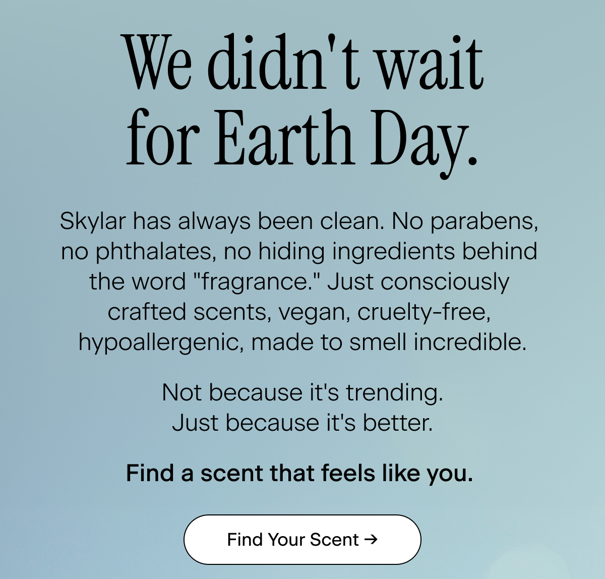 We didn't wait for Earth Day. Skylar has always been clean. No parabens,  no phthalates, no hiding ingredients behind  the word "fragrance." Just consciously  crafted scents, vegan, cruelty-free,  hypoallergenic, made to smell incredible.  Not because it's trending. Just because it's better.  Find a scent that feels like you.&nbsp;Find Your Scent →