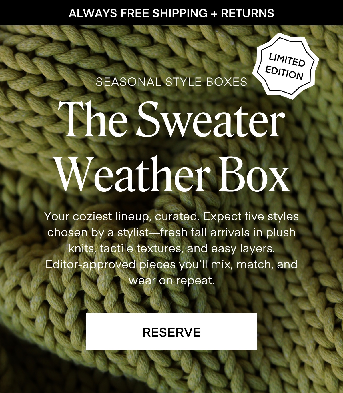 ALWAYS FREE SHIPPING + RETURNS
LIMITED EDITION
SEASONAL STYLE BOXES The Sweater Weather Box Your coziest lineup, curated. Expect five styles chosen by a stylist fresh fall arrivals in plush knits, tactile textures, and easy layers. Editor-approved pieces you'll mix, match, and wear on repeat. RESERVE