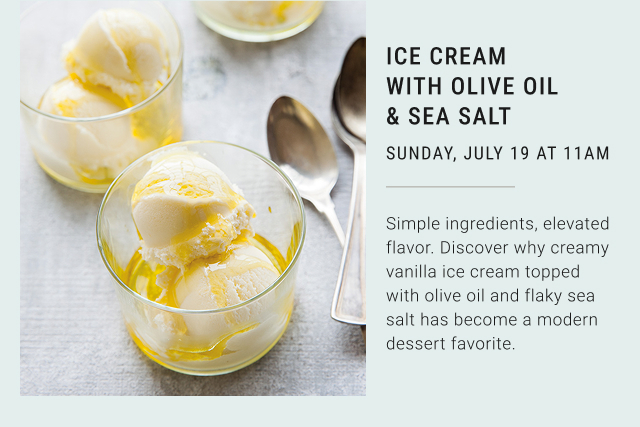 ICE CREAM WITH OLIVE OIL & SEA SALT SUNDAY, JULY 19 AT 11AM Simple ingredients, elevated flavor. Discover why creamy vanilla ice cream topped with olive oil and flaky sea salt has become a modern dessert favorite.