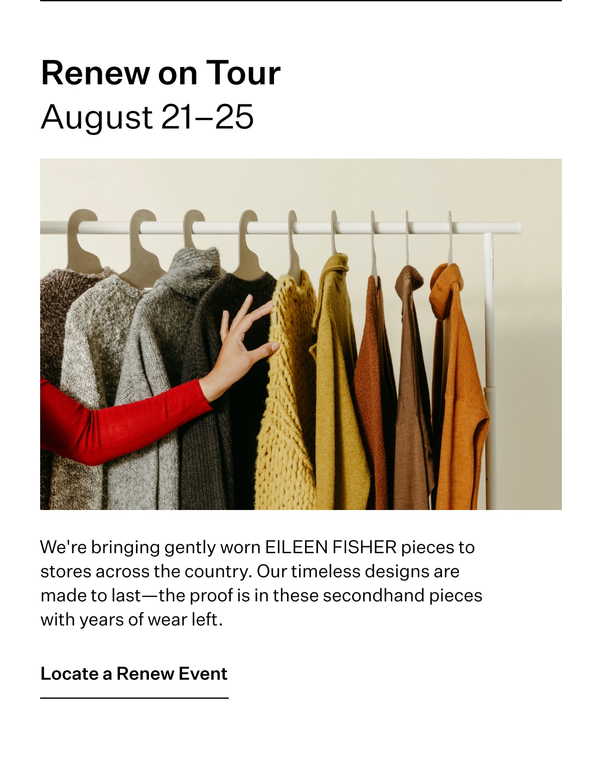 Renew on Tour. August 21-25. We're bringing gently worn EILEEN FISHER pieces to stores across the country. Our timeless designs are made to last-the proof is in these secondhand pieces with years of wear left. Locate a Renew Event
