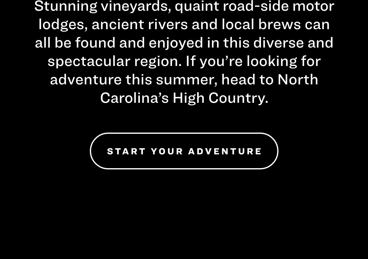 Stunning vineyards, quaint road-side motor lodges, ancient rivers and local brews can all be found and enjoyed in this diverse and spectacular region. If you’re looking for adventure this summer, head to North Carolina’s High Country. Start Your Adventure
