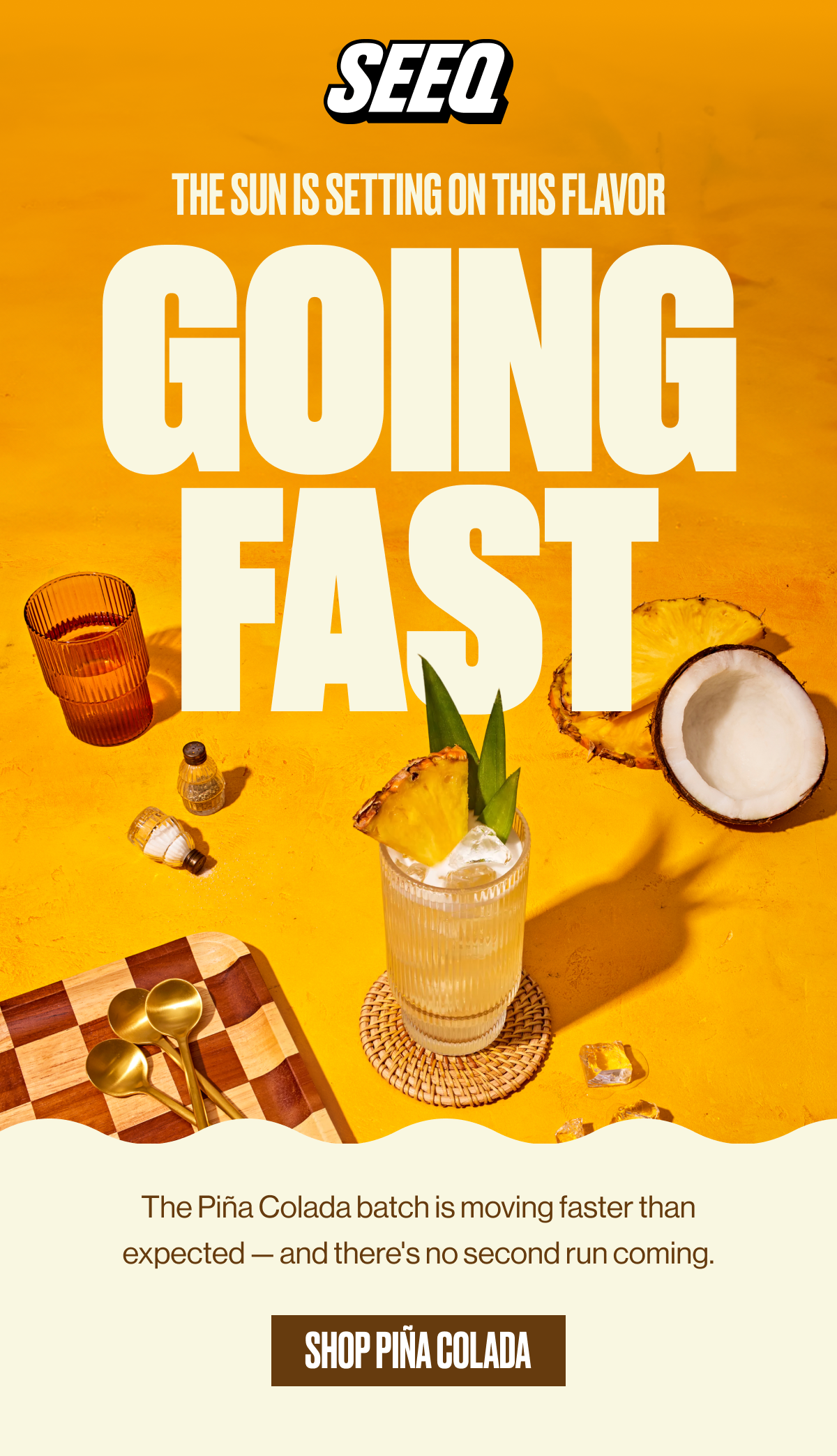 SEEQ | THE SUN IS SETTING ON THIS FLAVOR | GOING FAST | The Piña Colada batch is moving faster than expected — and there's no second run coming. | SHOP PIÑA COLADA