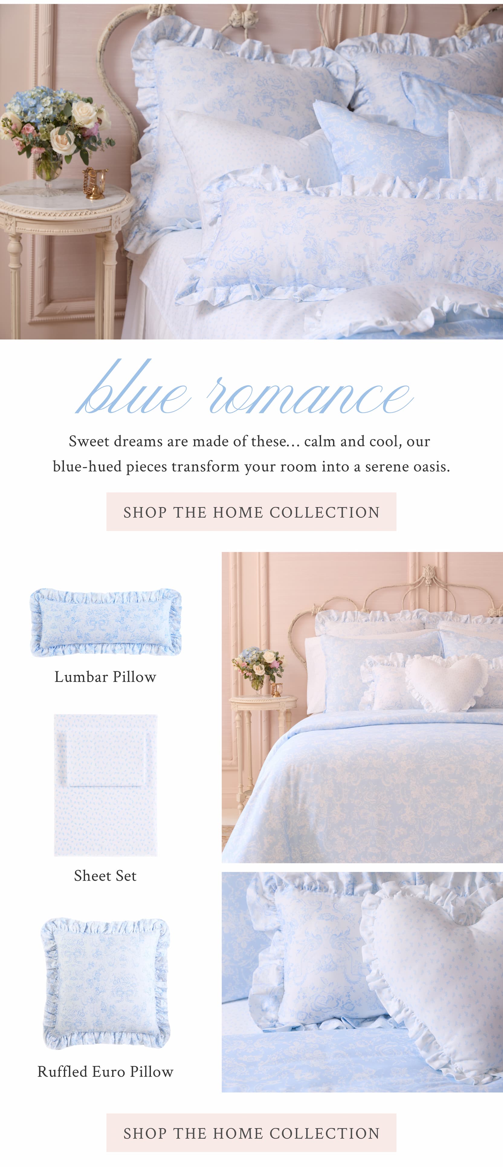 Blue Romance  Sweet dreams are made of these… calm and cool, our blue-hued pieces transform your room into a serene oasis.  <SHOP THE HOME COLLECTION>