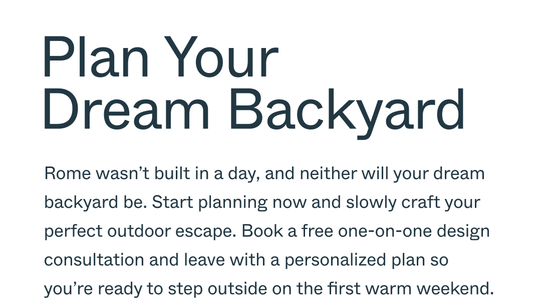 Plan Your Dream Backyard, Rome wasn’t built in a day, and neither will your dream backyard be. Start planning now and slowly craft your perfect outdoor escape. Book a free one-on-one design consultation and leave with a personalized plan so  you’re ready to step outside on the first warm weekend.
