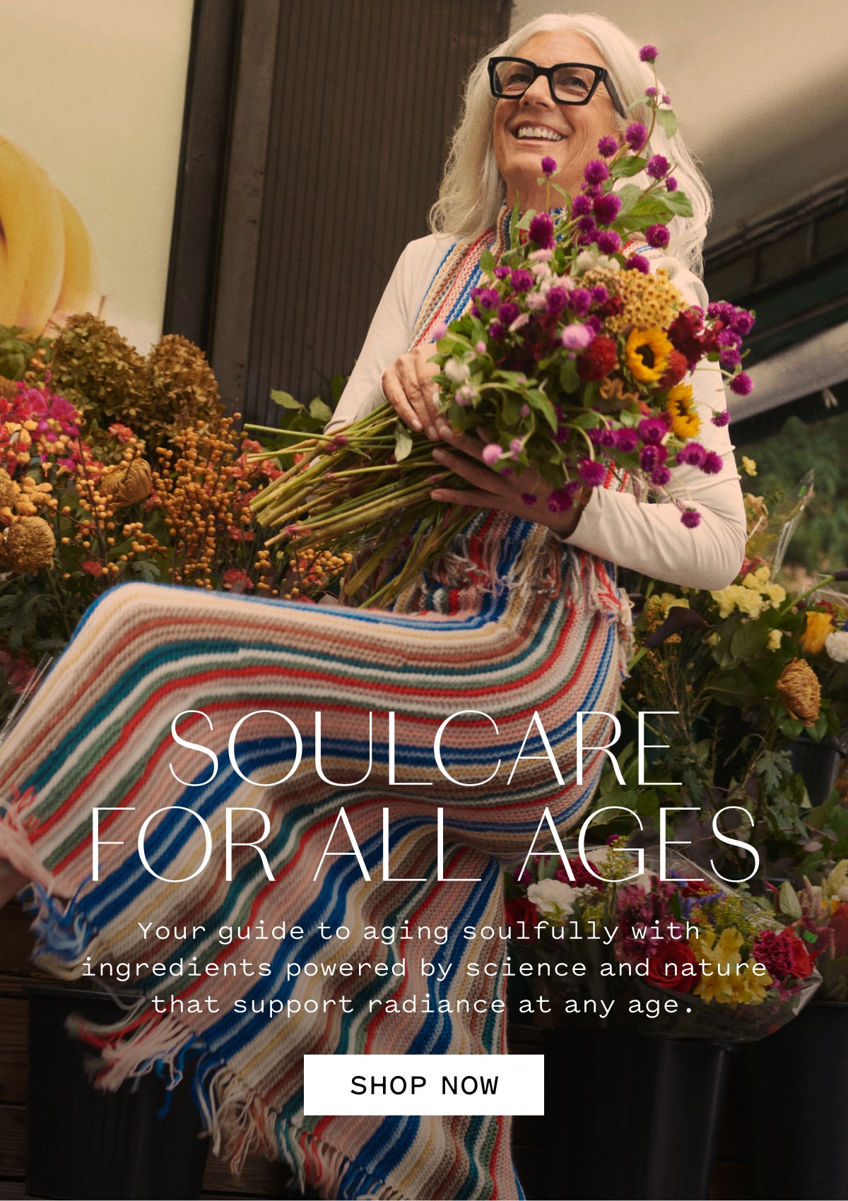 SOULCARE FOR ALL AGES  Your guide to aging soulfully with ingredients backed by science and nature that support radiance at any age.  SHOP NOW