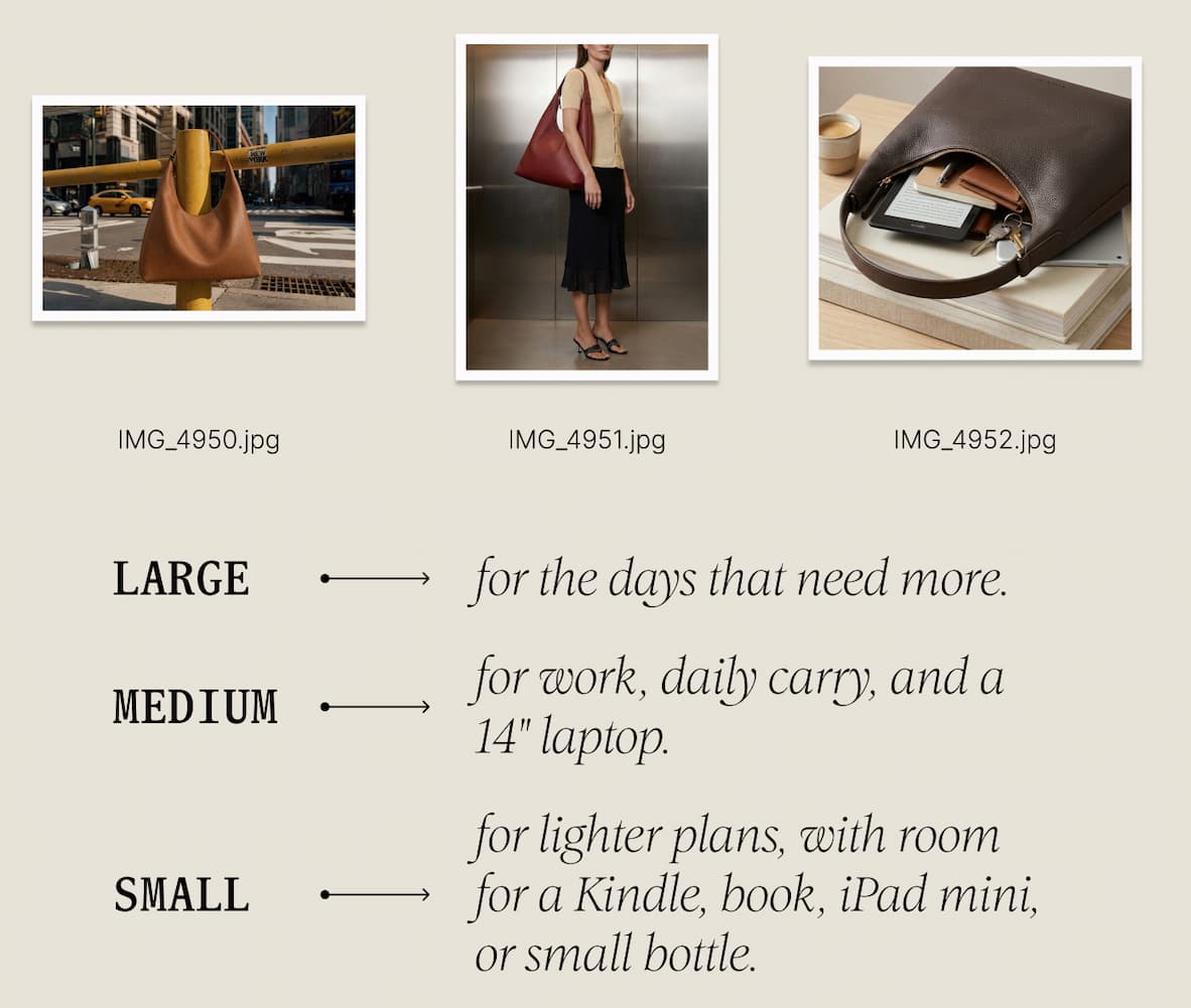 Large for the days that need more. Medium for work, daily carry, and a 14" laptop. Small for lighter plans, with room for a Kindle, book, iPad mini, or small bottle. And across the family: five signature shades to make it yours.