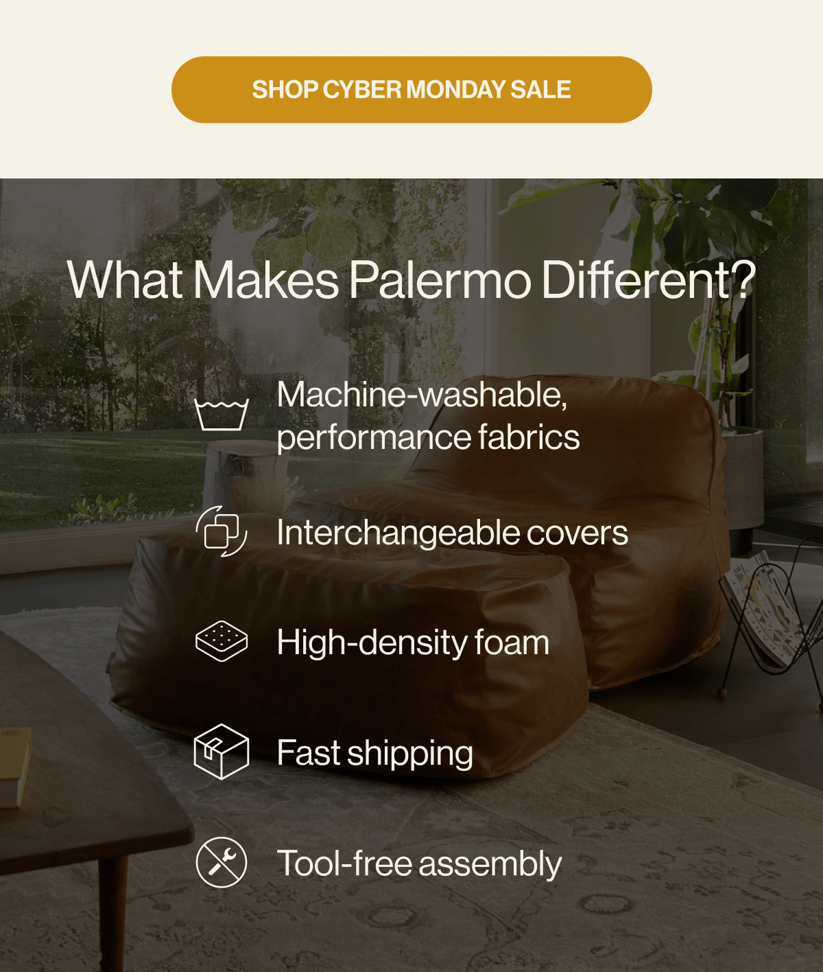 What Makes Palermo Different? Machine-washable, performance fabrics Interchangeable covers High-density foam Fast shipping Tool-free assembly