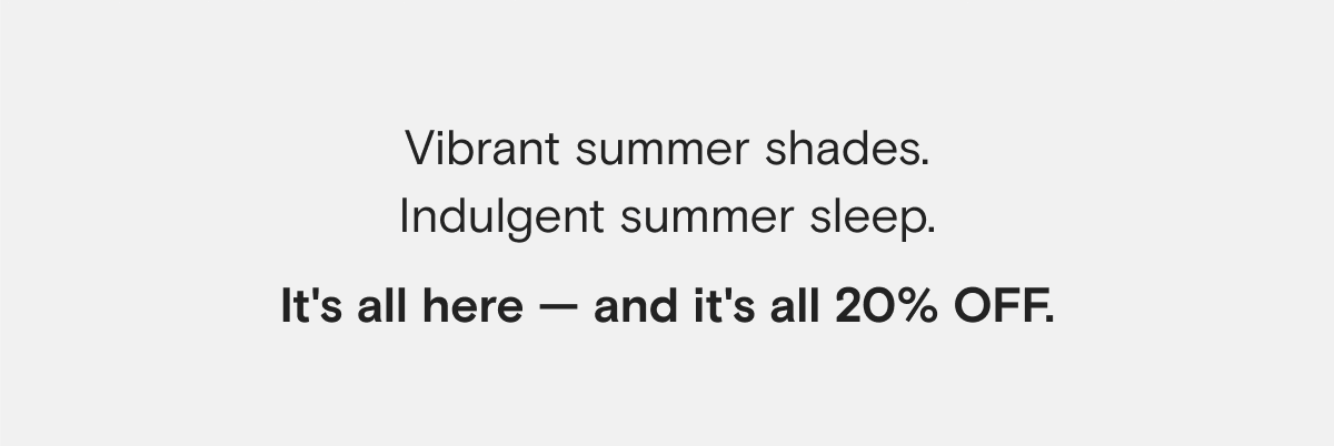 Vibrant summer shades. Indulgent summer sleep. It's all here — and it's all 20% OFF.