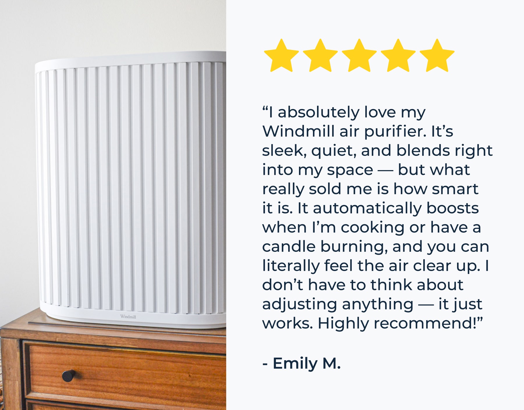 “I absolutely love my Windmill air purifier. It’s sleek, quiet, and blends right into my space — but what really sold me is how smart it is. It automatically boosts when I’m cooking or have a candle burning, and you can literally feel the air clear up. I don’t have to think about adjusting anything — it just works. Highly recommend!” - Emily M.