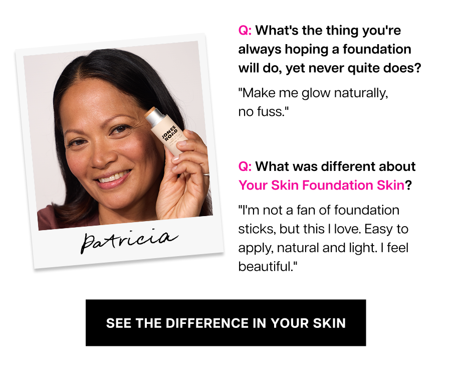 Q: What was different about Your Skin Foundation Skin? Patricia "I'm not a fan of foundation sticks, but this I love. Easy to apply, natural and light. I feel beautiful."