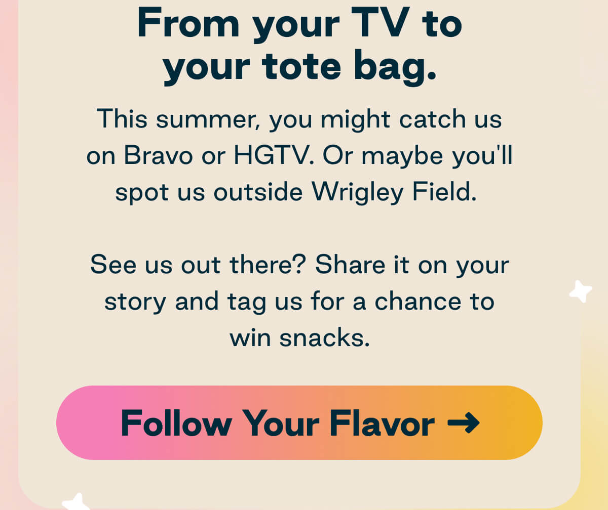 LesserEvil. From your TV to your tote bag.  This summer, you might catch us on Bravo or HGTV. Or maybe you'll spot us outside Wrigley Field.  See us out there? Share it on your story and tag us for a chance to win snacks.  Button: Follow Your Flavor.