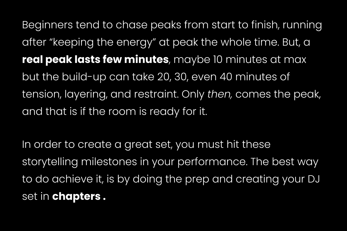 Beginners tend to chase peaks from start to finish, running after “keeping the energy” at peak the whole time. But, a real peak lasts few minutes, maybe 10 minutes at max but the build-up can take 20, 30, even 40 minutes of tension, layering, and restraint. Only then, comes the peak, and that is if the room is ready for it. 