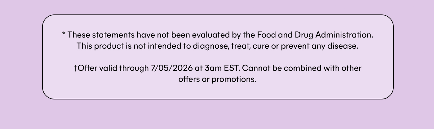 * These statements have not been evaluated by the Food and Drug Administration. This product is not intended to diagnose, treat, cure or prevent any disease.  †Offer valid through 7/05/2026 at 3am EST. Cannot be combined with other offers or promotions.