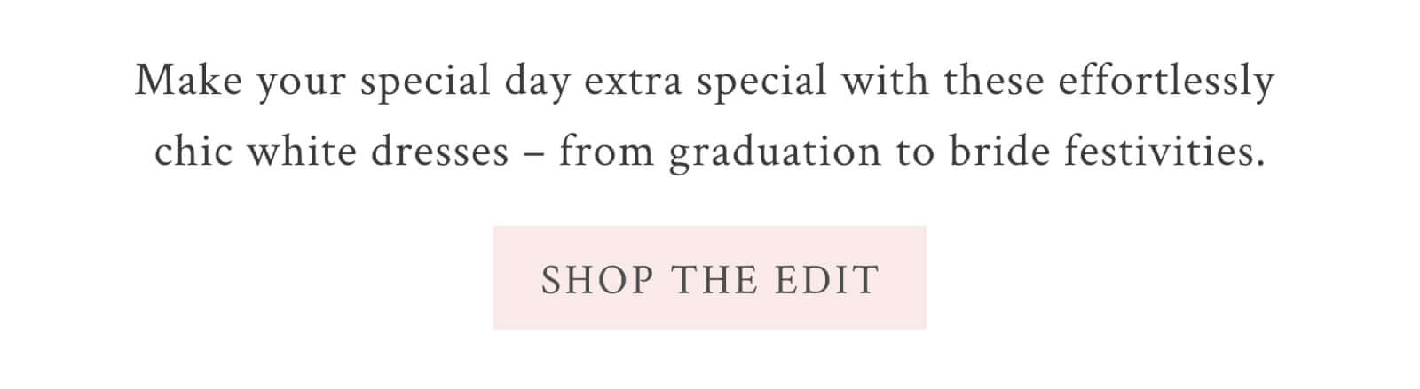 Make your special day extra special with these effortlessly chic white dresses – from graduation to bride festivities. <SHOP THE EDIT>