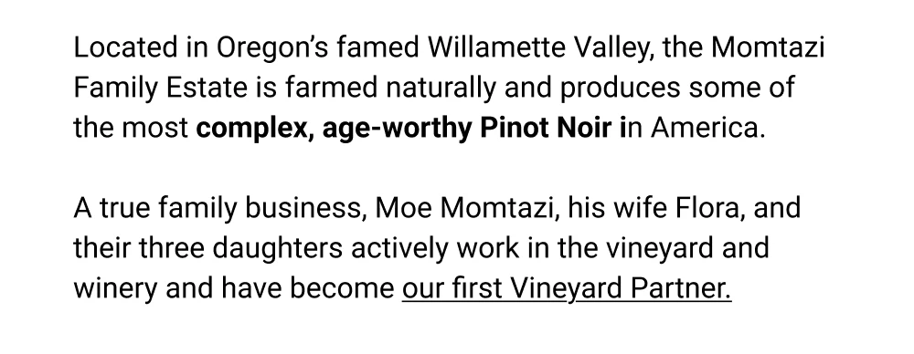 Located in Oregon's famed Willamette Valley, the Momtazi Family Estate is farmed natu-rally and produces some of the most complex, age-worthy Pinot Noir in America. A true family business, Moe Momtazi, his wife Flora, and their three daughters actively work in the vineyard and winery and have become our first Vineyard Partner.