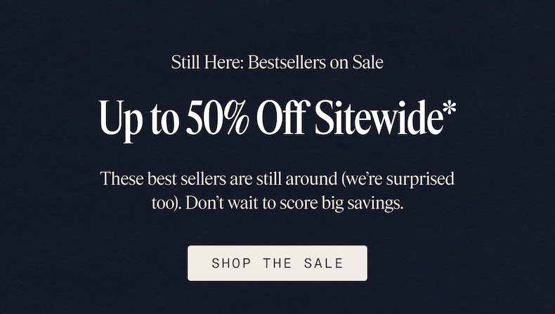 Still Here: Bestsellers on Sale Up to 50% Off Sitewide* These best sellers are still around (we're surprised too). Don't wait to score big savings. SHOP THE SALE