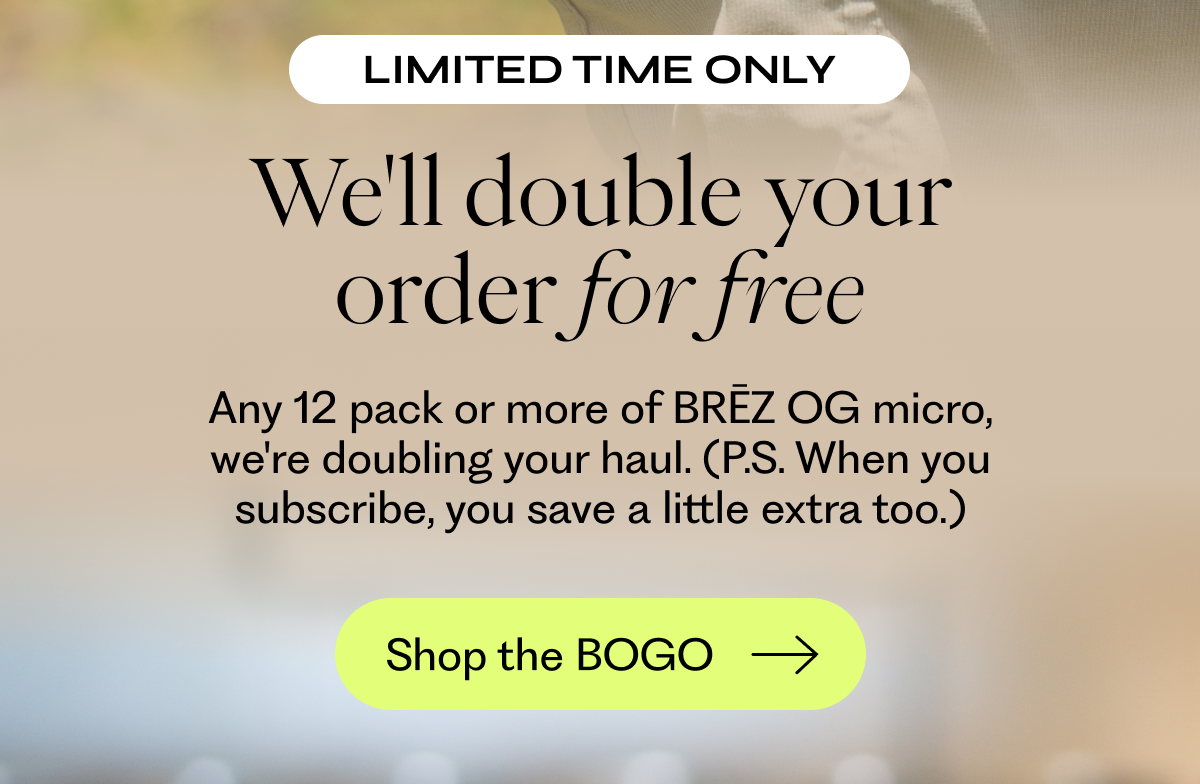 We'll double your order for free: Any 12 pack or more of BRĒZ OG micro, we're doubling your haul. (P.S. When you subscribe, you save a little extra too.)