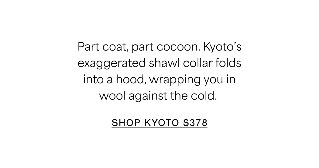 Part coat, part cocoon. Kyoto’s exaggerated shawl collar folds into a hood, wrapping you in wool against the cold. SHOP NOW $378