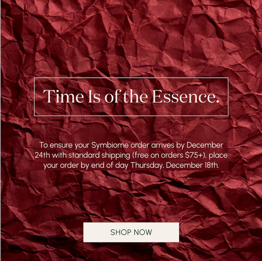Time is of the Essence.   To ensure your Symbiome order arrives by December 24th with standard shipping (free on orders $75+), place your order by end of day Tuesday, December 18th.