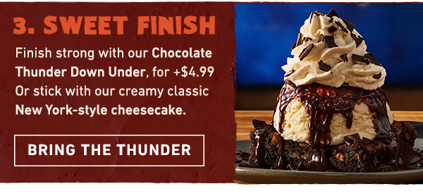 Course 3 - Sweet Finish - Finish strong with our Chocolate Thunder Down Under, for just + $4.99. Or stick with our creamy classic New York-style cheesecake. Bring the Thunder