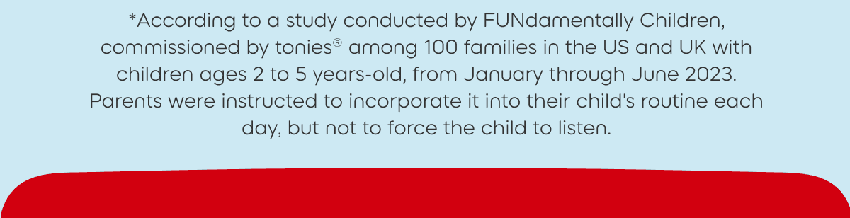 *According to a study conducted by FUNdamentally Children, commissioned by tonies® among 100 families in the US and UK with children ages 2 to 5 years-old, from January through June 2023. Parents were instructed to incorporate it into their child's routine each day, but not to force the child to listen.
