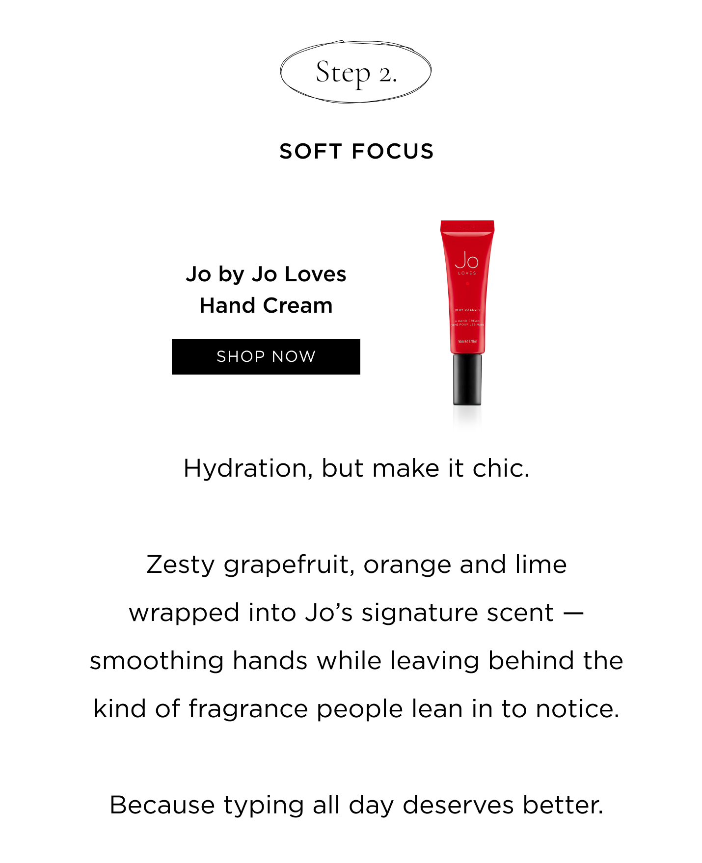 Step 2: Soft Focus Jo by Jo Loves Hand Cream Hydration, but make it chic. Zesty grapefruit, orange and lime wrapped into Jo’s signature scent — smoothing hands while leaving behind the kind of fragrance people lean in to notice. Because typing all day deserves better.