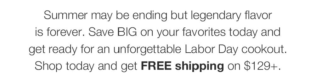 Summer may be ending but legendary flavor is forever. Save BIG on your favorites to-day and get ready for an unforgettable Labor Day cookout. Shop today and get FREE shipping on $129+.