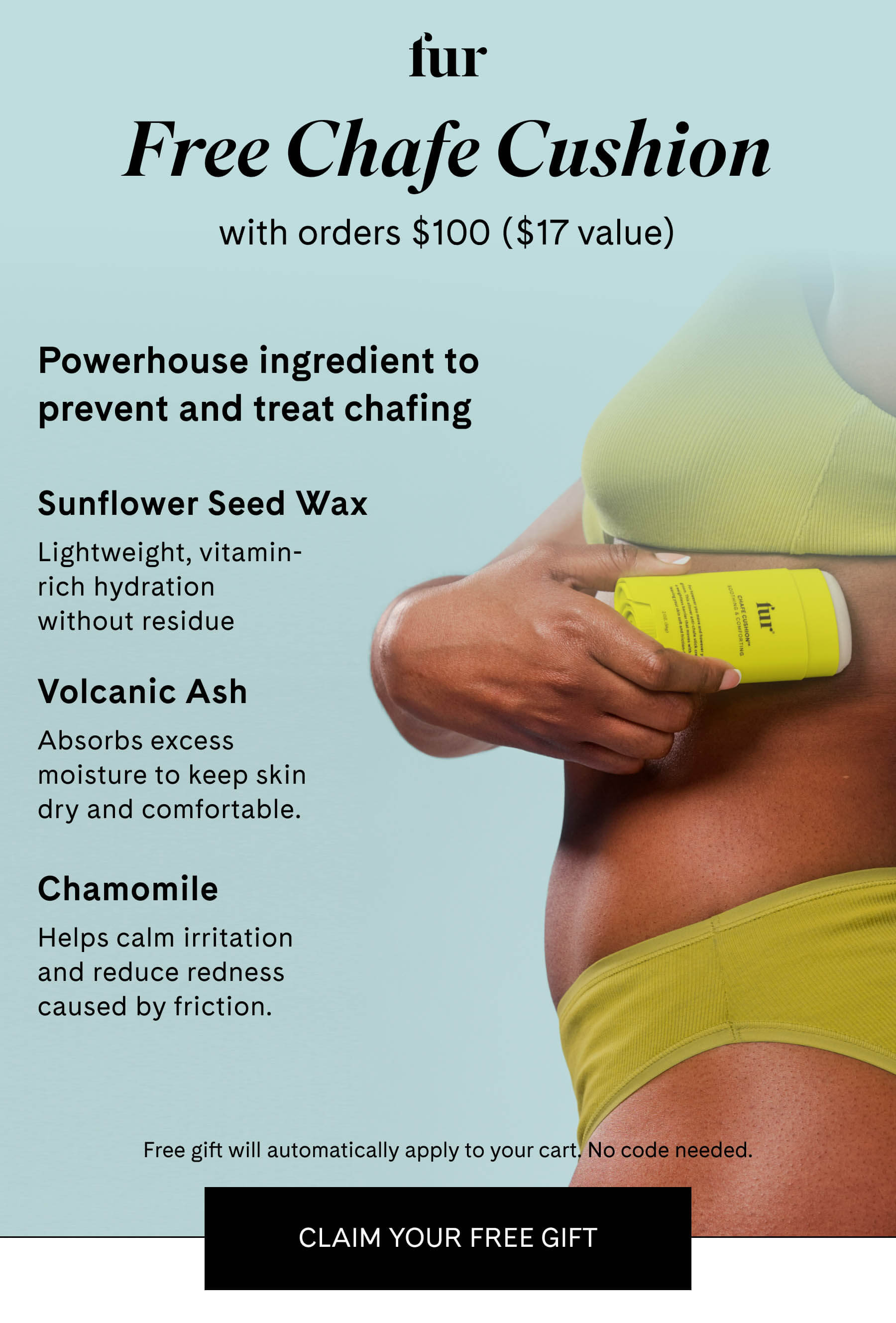 fur Free Chafe Cushion with orders $100+ ($17 value) Powerhouse ingredient to prevent & treat chafing Sunflower Seed Wax Creates a protective barrier to help prevent friction and chafing. Volcanic Ash Absorbs excess moisture to keep skin dry and comfortable. Chamomile Helps calm irritation and reduce redness caused by friction. Free gift will automatically apply to your cart. No code needed. CLAIM YOUR FREE GIFT