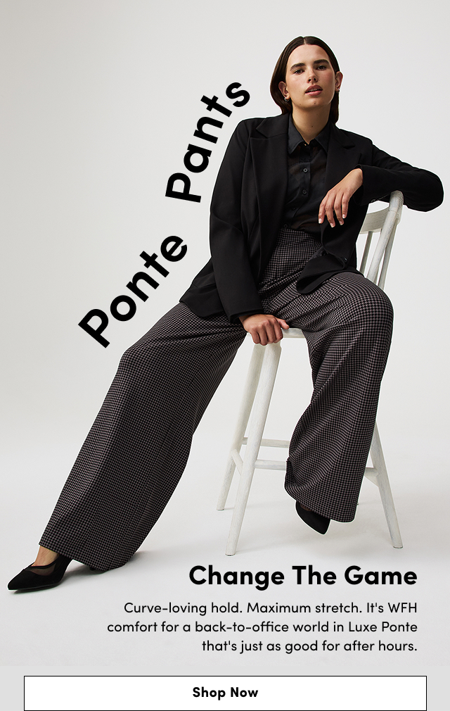Ponte Pants | Change the Game | Curve-loving hold. | Maximum stretch. | It's WFH comfort for a back-to-office world in Luxe Ponte that's just as good for after hours. | Shop Now >