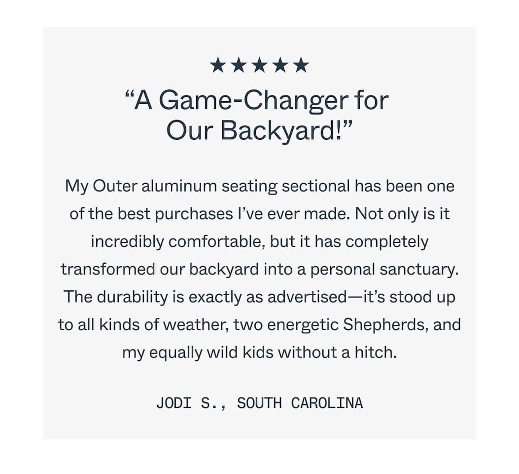 “A Game-Changer for  Our Backyard!” My Outer aluminum seating sectional has been one of the best purchases I’ve ever made. Not only is it incredibly comfortable, but it has completely transformed our backyard into a personal sanctuary. The durability is exactly as advertised—it’s stood up to all kinds of weather, two energetic Shepherds, and my equally wild kids without a hitch. Jodi S., South Carolina 