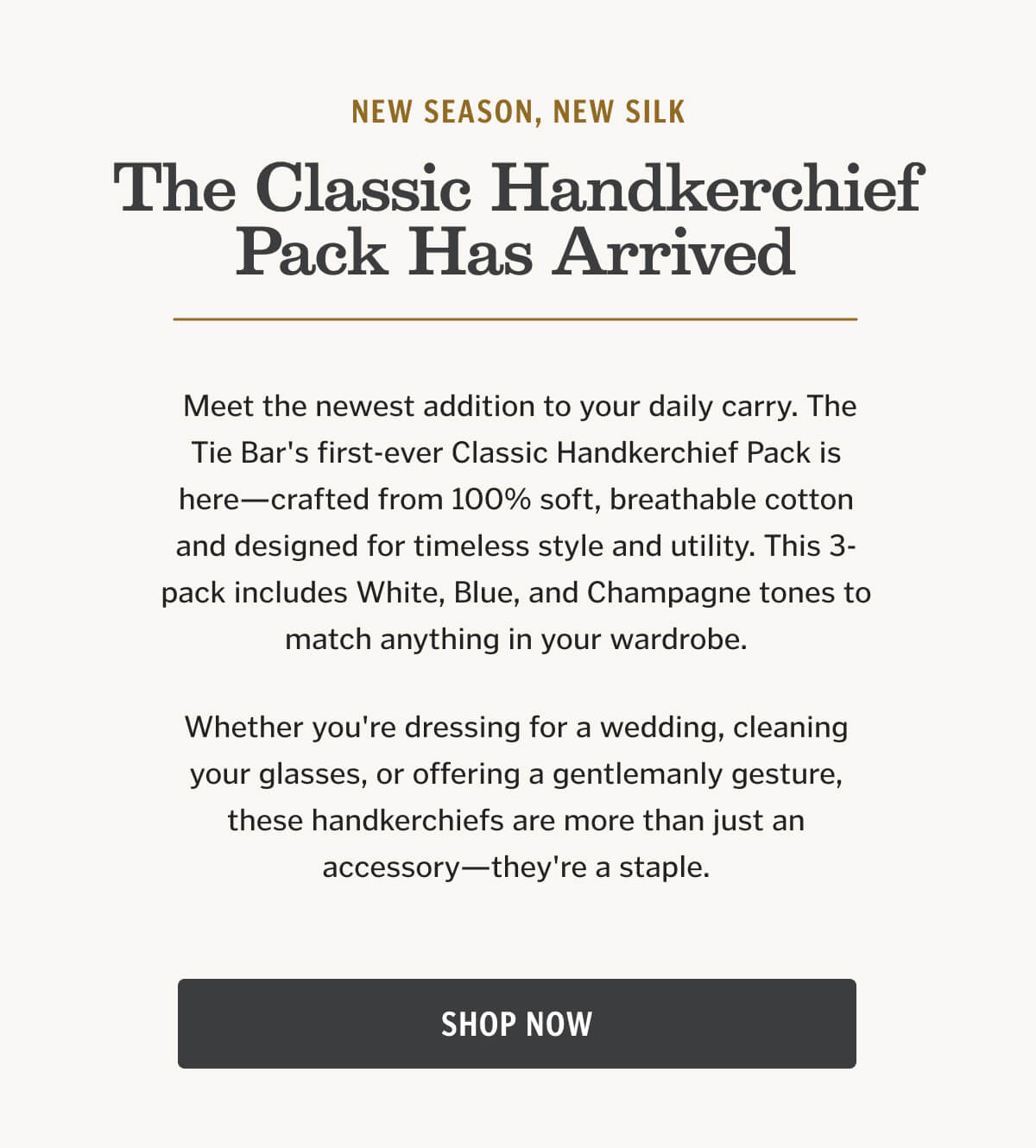 Meet the newest addition to your daily carry. The Tie Bar's first-ever Classic Handkerchief Pack is here—crafted from 100% soft, breathable cotton and designed for timeless style and utility. This 3-pack includes White, Blue, and Champagne tones to match anything in your wardrobe.