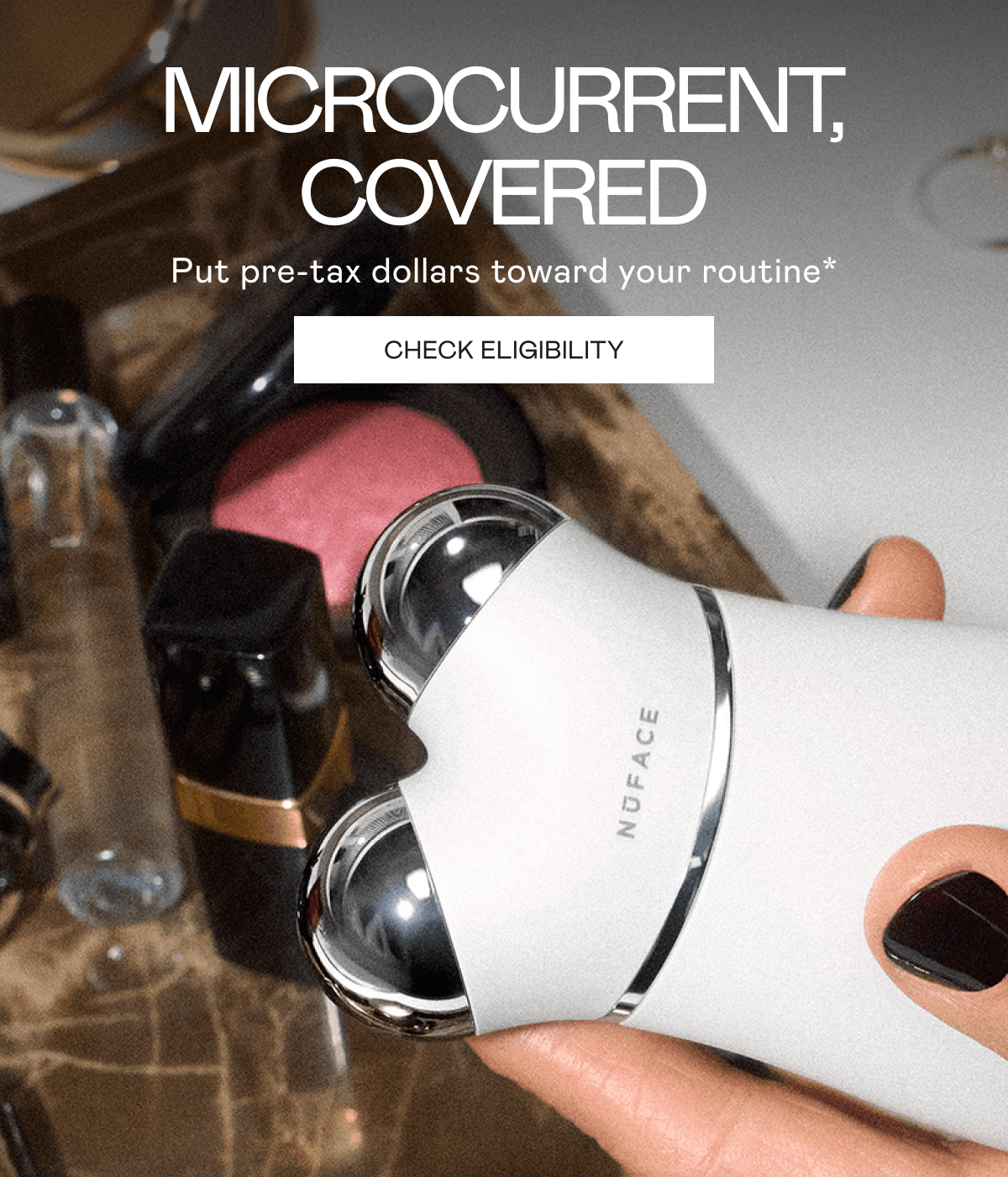 Microcurrent, Covered! Put pre-tax dollars toward your routine*. Click here to check eligibility!