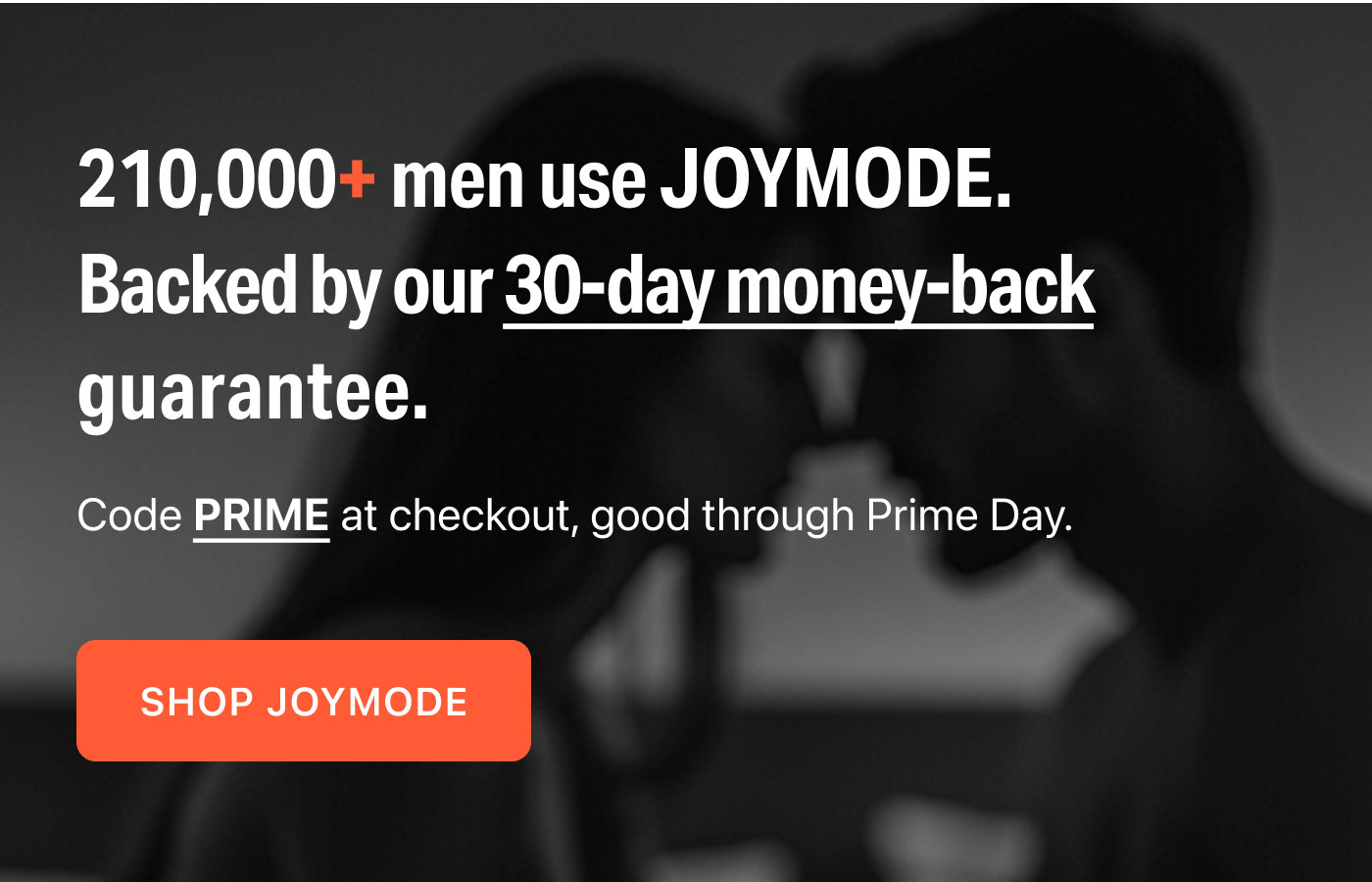 210,000+ men use JOYMODE.  Backed by our 30-day money-back guarantee.  Code PRIME at checkout, good through Prime Day.  SHOP JOYMODE
