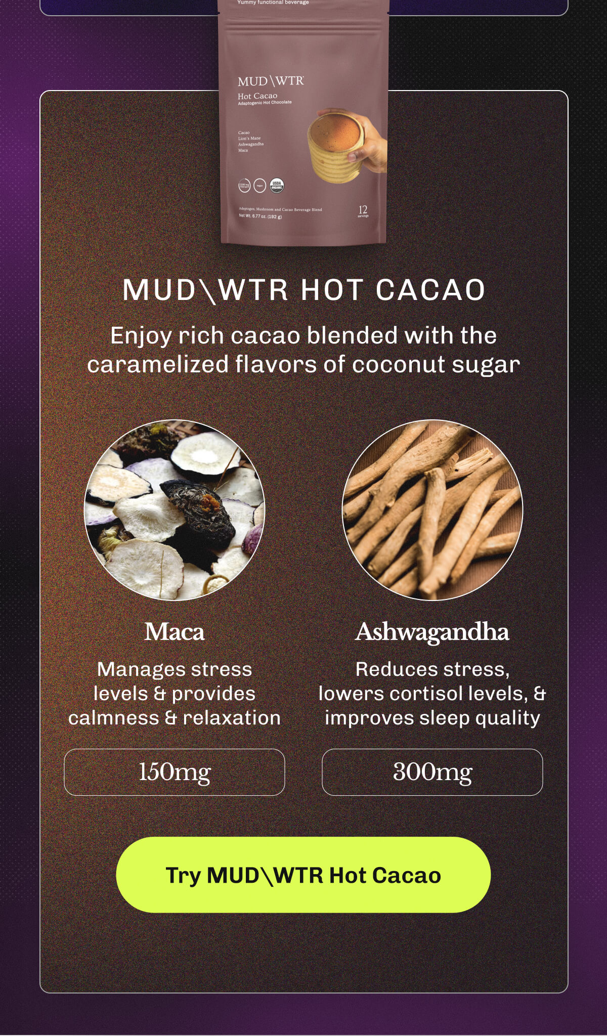MUDWTR Hot Cacao – Enjoy rich cacao blended with the caramelized flavors of coconut sugar | Maca – Manages stress levels & provides calmness & relaxation (150mg) | • Ashwagandha – Reduces stress, lowers cortisol levels, & improves sleep quality (300mg) | Try MUDWTR Hot Cacao