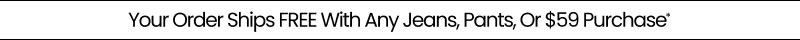 Your Order Ships FREE With Any Jeans, Pants, Or $59 Purchase*