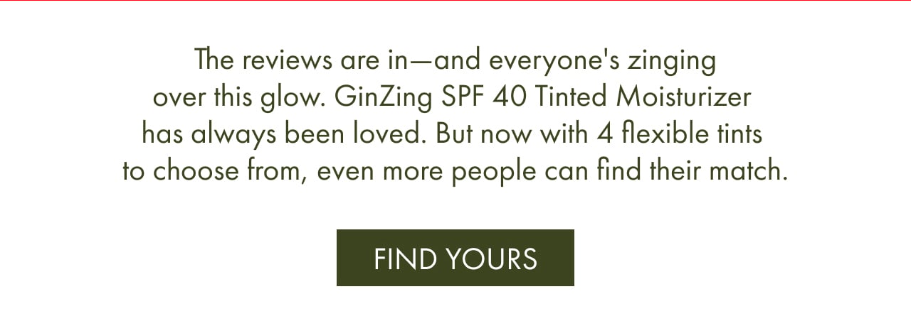 The reviews are in—and everyone's zinging over this glow. GinZing SPF 40 Tinted Moisturizer has always been loved. But now with 4 flexible tints to choose from, even more people can find their match. FIND YOURS
