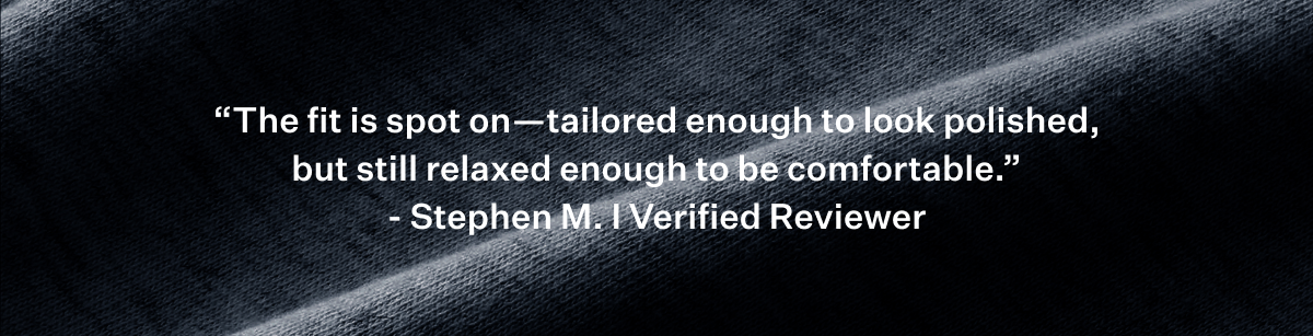 "The fit is spot on - tailored enough to look polished, but still relaxed enough to be comfortable" - Stephen M.