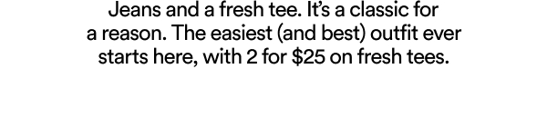 Jeans and a fresh tee. It’s a classic for a reason. The easiest (and best) outfit ever starts here, with 2 for $25 on fresh tees.