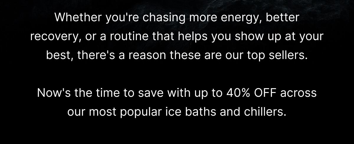 Whether you're chasing more energy, better recovery, or a routine that helps you show up at your best, there's a reason these are our top sellers.  Now's the time to save with up to 40% OFF across our most popular ice baths and chillers.