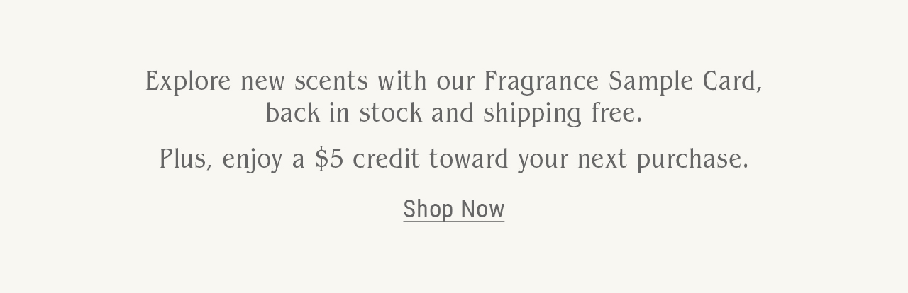 Explore new scents with our Fragrance Sample Card, back in stock and shipping free. Plus enjoy a $5 credit toward your next purchase. Shop now.