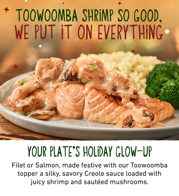 Toowoomba Shrimp So Good, We Put It On Everything - Your Plate's Holiday Glow-Up - Filet or Salmon, made festive with our Toowoomba topper a silky, savory Creole sauce loaded with juicy shrimp and sauteed mushrooms.