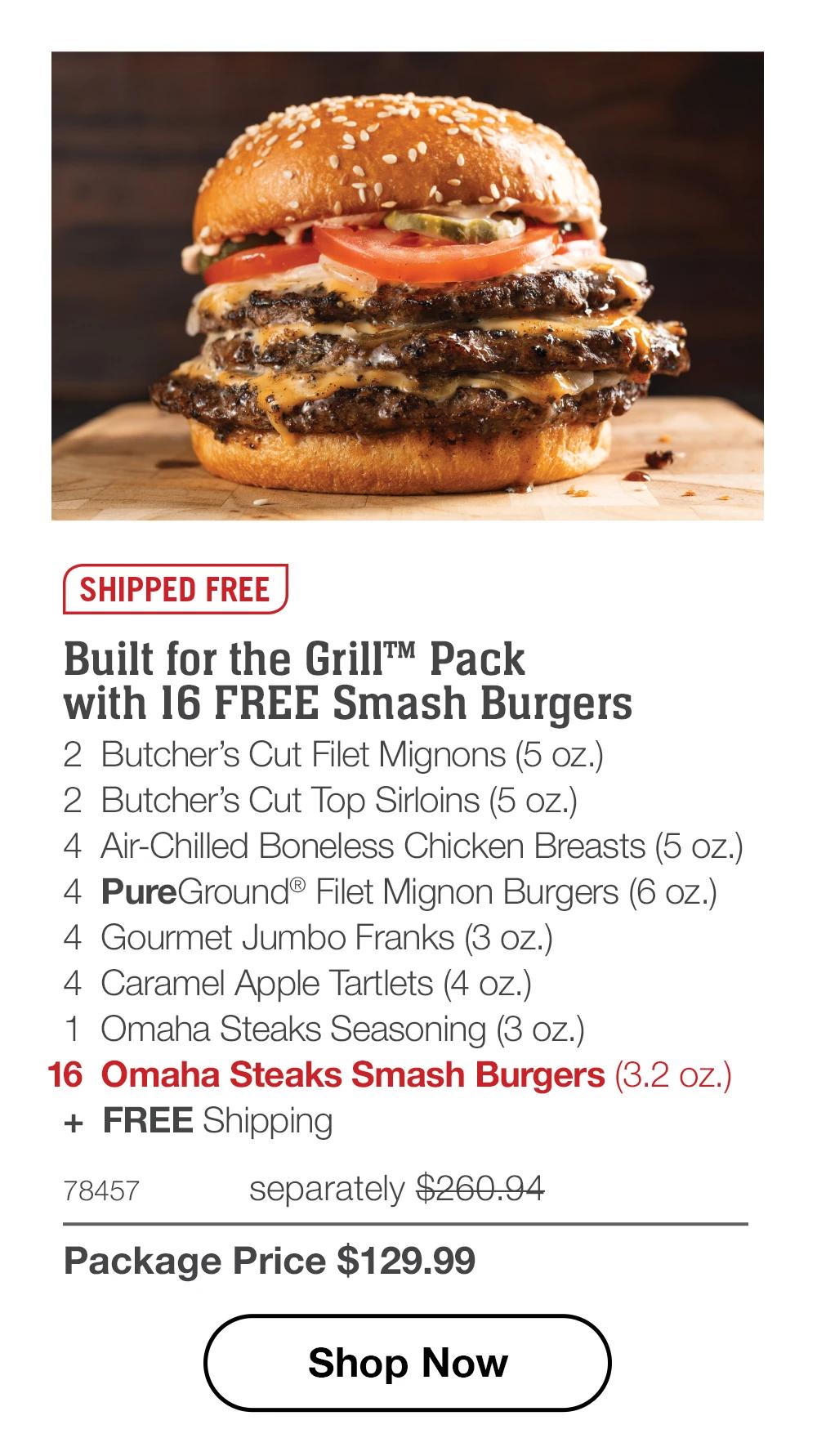SHIPPED FREE | Built for the Grill™ Pack with 16 FREE Smash Burgers - 2 Butcher's Cut Filet Mignons (5 oz.) - 2 Butcher's Cut Top Sirloins (5 oz.) - 4 Air-Chilled Boneless Chicken Breasts (5 oz.) - 4 PureGround® Filet Mignon Burgers (6 oz.) - 4 Gourmet Jumbo Franks (3 oz.) - 4 Caramel Apple Tartlets (4 oz.) - 1 Omaha Steaks Seasoning (3 oz.) - 16 Omaha Steaks Smash Burgers (3.2 oz.) + FREE Shipping - 78457 separately $260.94 | Package Price $129.99 || Shop Now