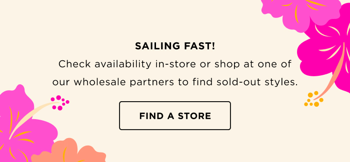SAILING FAST! Check availability in-store or shop at one of our wholesale partners to find sold-out styles. FIND A STORE