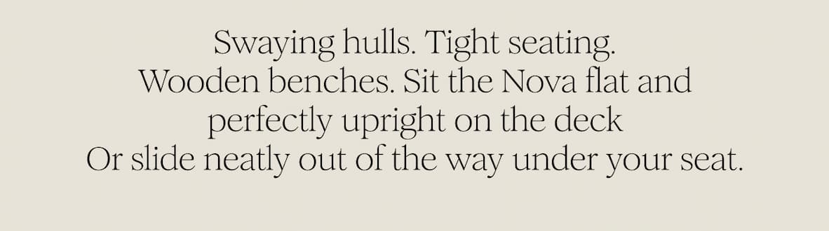 Swaying hulls. Tight seating. Wooden benches. Sit the Nova flat and perfectly upright on the deck Or slide neatly out of the way under your seat.