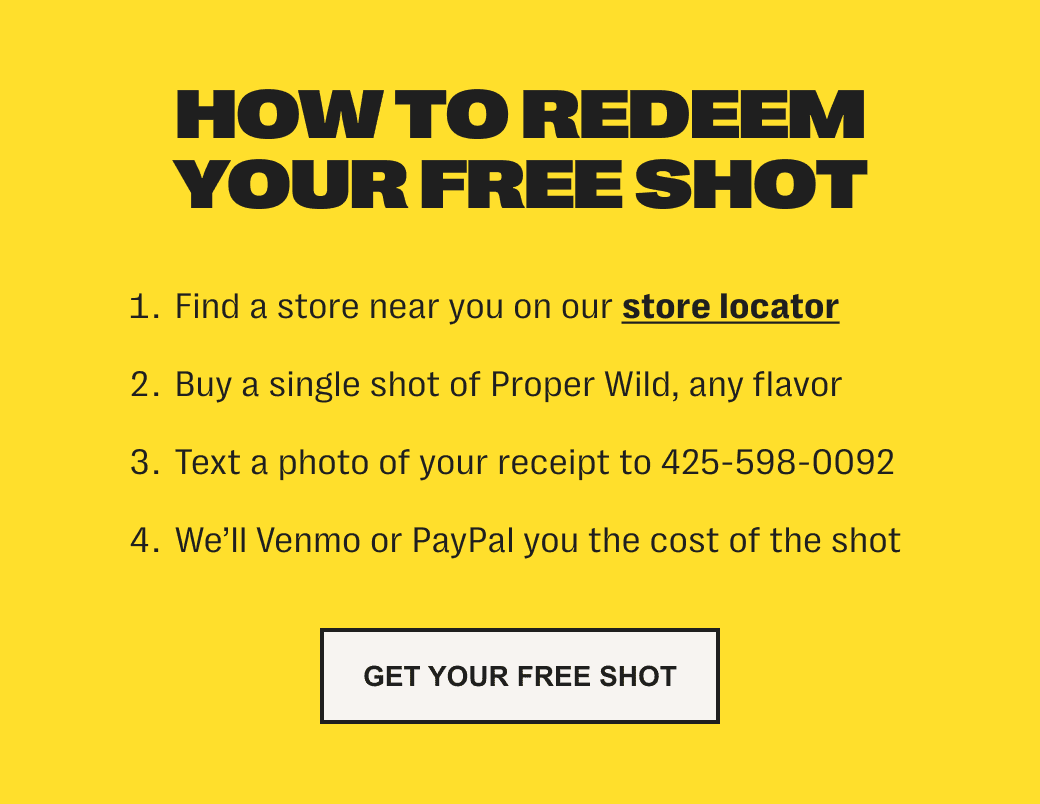 how to redeem your free shot - 1. find a store near you on our store locator. /// 2. buy a single shot of proper wild, any flavor. /// 3. text a photo of your receipt to 425-598-0092 /// 4. we'll venmo or paypal you the cost of the shot - get your free shot