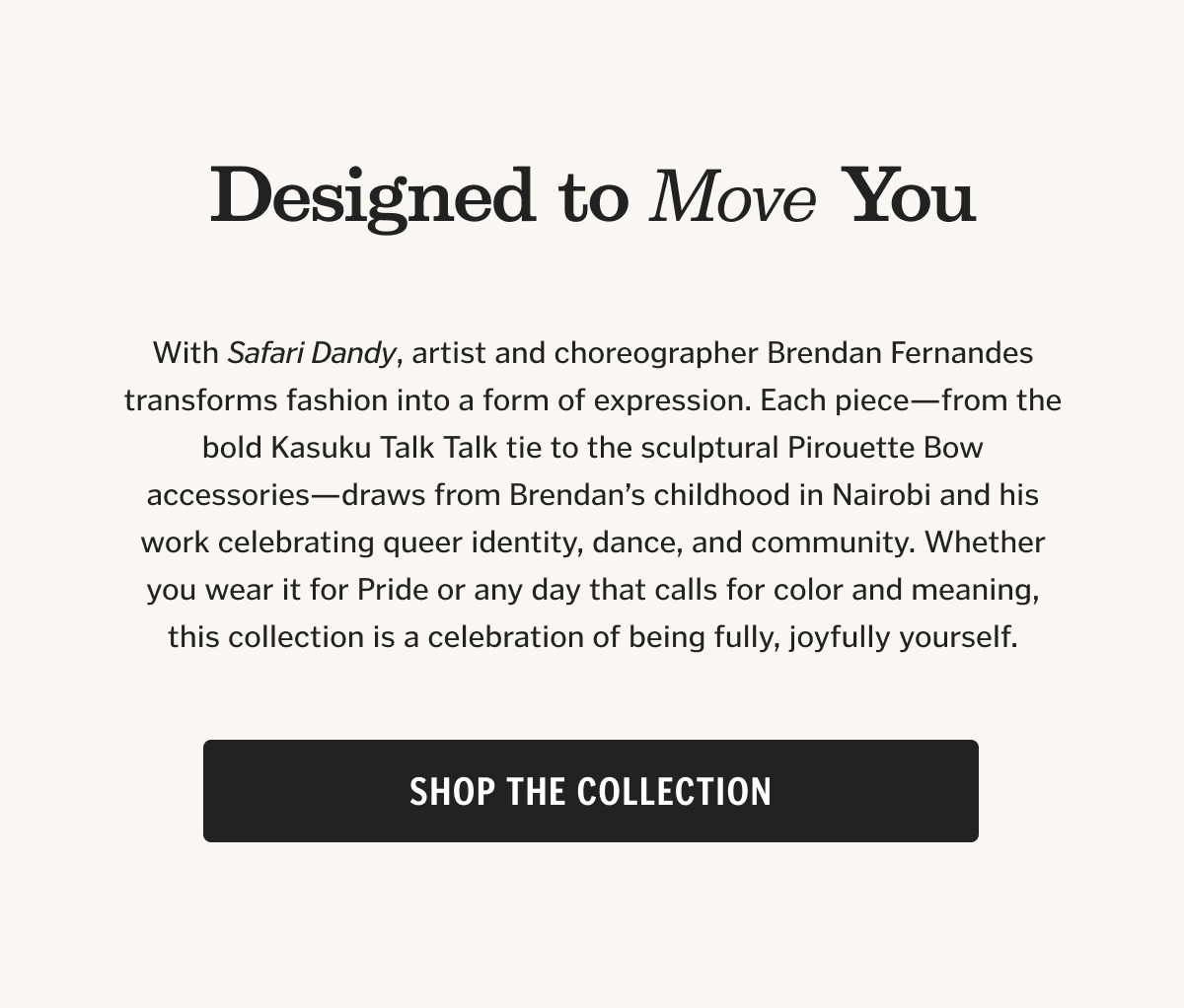 With Dandy Safari, artist and choreographer Brendan Fernandes transforms fashion into a form of expression. Each piece—from the bold Kasuku Talk Talk tie to the sculptural Pirouette Bow accessories—draws from Brendan’s childhood in Nairobi and his work celebrating queer identity, dance, and community. Whether you wear it for Pride or any day that calls for color and meaning, this collection is a celebration of being fully, joyfully yourself.