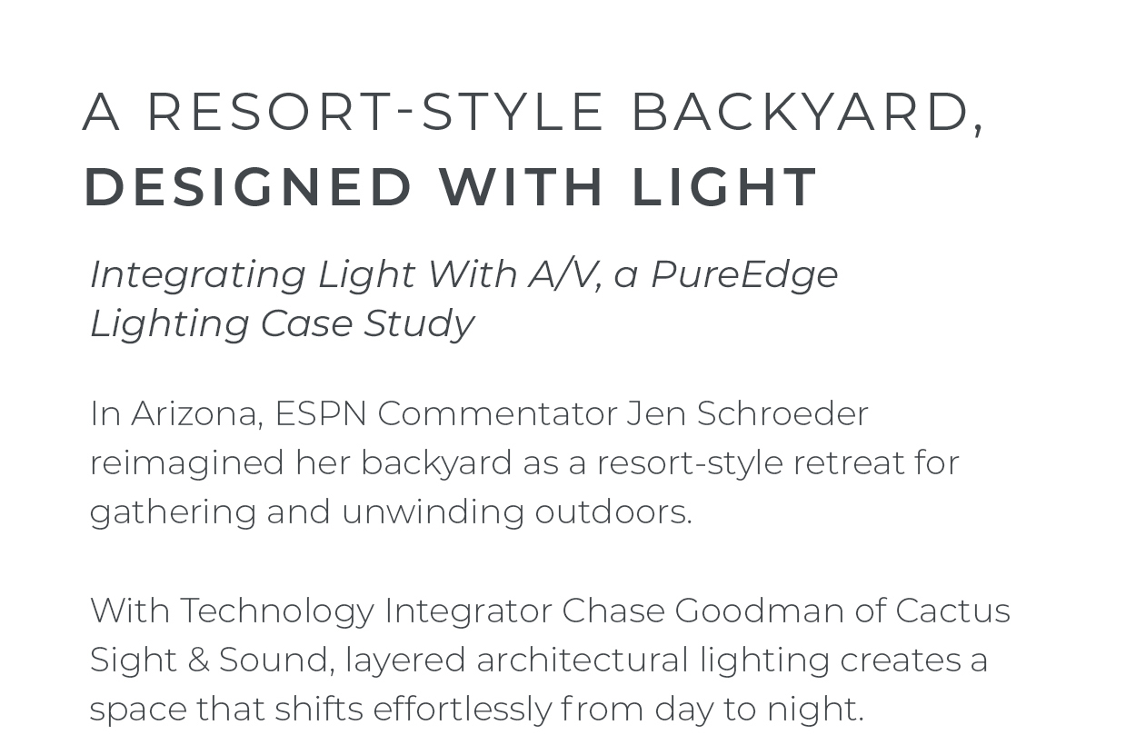 A Resort-Style Backyard, Designed With Light Integrating Light With A/V, a PureEdge Lighting Case Study  In Arizona, Jen Schroeder reimagined her backyard as a resort-style retreat for gathering and unwinding outdoors.  With Technology Integrator Chase Goodman of Cactus Sight & Sound, layered architectural lighting creates a space that shifts effortlessly from day to night.