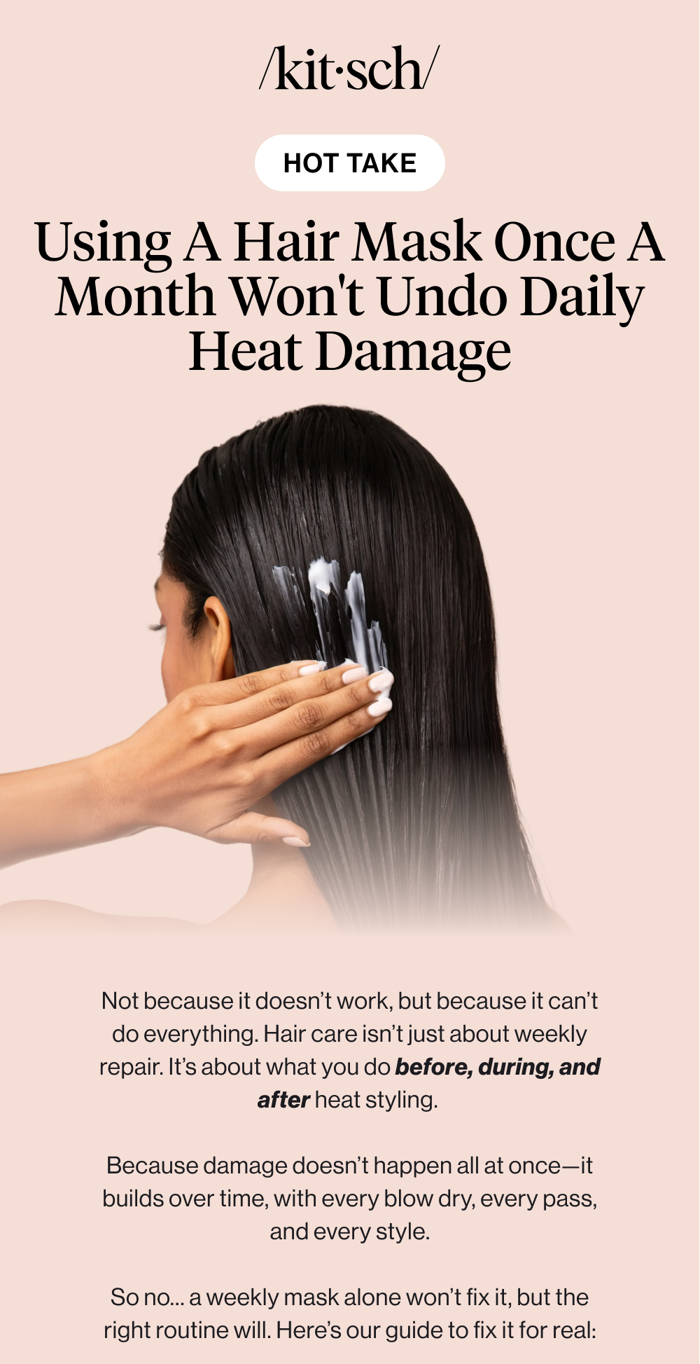 HOT TAKE: using a hair mask once a month won't undo daily heat damage. Not because it doesn’t work, but because it can’t do everything. Hair care isn’t just about weekly repair. It’s about what you do before, during, and after heat styling.   Because damage doesn’t happen all at once—it builds over time, with every blow dry, every pass, and every style.  So no… a weekly mask alone won’t fix it, but the right routine will. Here’s our guide to fix it for real: